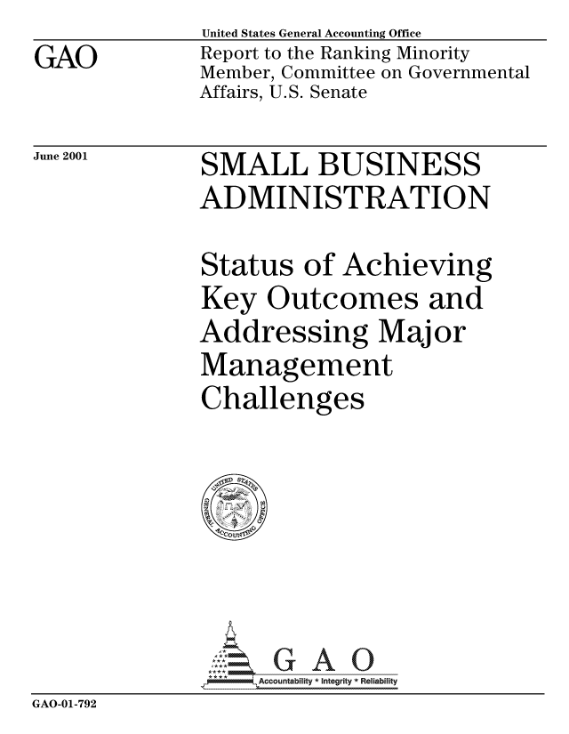 handle is hein.gao/gaocrptannc0001 and id is 1 raw text is: GAO


United States General Accounting Office
Report to the Ranking Minority
Member, Committee on Governmental
Affairs, U.S. Senate


June 2001


SMALL BUSINESS
ADMINISTRATION


Status of Achieving
Key Outcomes and
Addressing Major
Management
Challenges


                   Accou~ntability * Integrity *Reia~biihty
GAO-01-792


