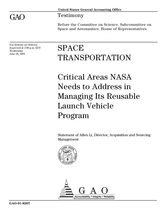 handle is hein.gao/gaocrptanog0001 and id is 1 raw text is: 
                    United States General Accounting Office

GAO                 Testimony
                    Before the Committee on Science, Subcommittee on
                    Space and Aeronautics, House of Representatives


For Release on Delivery
Expected at 2:00 p.m. EDT
Wednesday
June 20, 2001


SPACE

TRANSPORTATION


Critical Areas NASA

Needs to Address in

Managing Its Reusable

Launch Vehicle

Program



Statement of Allen Li, Director, Acquisition and Sourcing
Management


                           Accou~ntability * Integrity *Reia~biihty

GAO-01-826T


