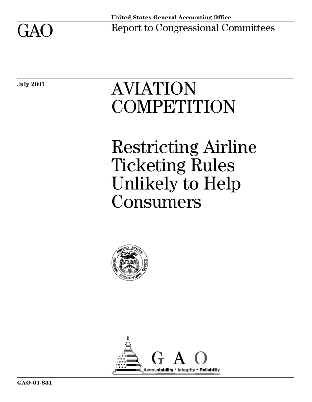 handle is hein.gao/gaocrptanok0001 and id is 1 raw text is: United States General Accounting Office
Report to Congressional Committees


GAO


July 2001


AVIATION
COMPETITION


Restricting Airline
Ticketing Rules
Unlikely to Help
Consumers







4Accountablity * Integrity  Reliability


GAO-01-831


