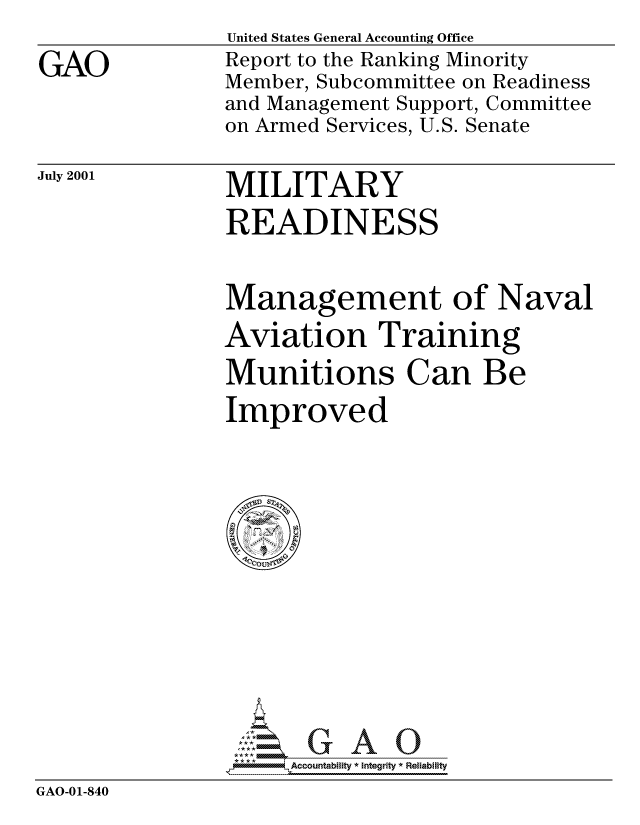handle is hein.gao/gaocrptanot0001 and id is 1 raw text is: 

GAO


United States General Accounting Office
Report to the Ranking Minority
Member, Subcommittee on Readiness
and Management Support, Committee
on Armed Services, U.S. Senate


July 2001


MILITARY
READINESS


Management of Naval
Aviation Training
Munitions Can Be
Improved


                -------       Accountability * Integrity * Reliability
GAO-01-840


