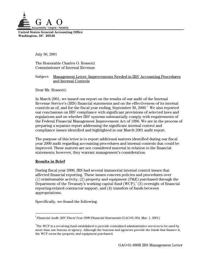 handle is hein.gao/gaocrptanpy0001 and id is 1 raw text is: 



  SGAO

       Accountability * Integrity * Reliability
United States General Accounting Office
Washington, DC 20548



         July 30, 2001

         The Honorable Charles 0. Rossotti
         Commissioner of Internal Revenue
         Subject: Management Letter: Improvements Needed in IRS' Accounting Procedures
                   and Internal Controls

         Dear Mr. Rossotti:

         In March 2001, we issued our report on the results of our audit of the Internal
         Revenue Service's (IRS) financial statements and on the effectiveness of its internal
         controls as of, and for the fiscal year ending, September 30, 2000.' We also reported
         our conclusions on IRS' compliance with significant provisions of selected laws and
         regulations and on whether IRS' systems substantially comply with requirements of
         the Federal Financial Management Improvement Act of 1996. We are in the process of
         preparing a separate report addressing the significant internal control and
         compliance issues identified and highlighted in our March 2001 audit report.

         The purpose of this letter is to report additional matters identified during our fiscal
         year 2000 audit regarding accounting procedures and internal controls that could be
         improved. These matters are not considered material in relation to the financial
         statements; however, they warrant management's consideration.

         Results in Brief

         During fiscal year 2000, IRS had several immaterial internal control issues that
         affected financial reporting. These issues concern policies and procedures over
         (1) reimbursable activity, (2) property and equipment (P&E) purchased through the
         Department of the Treasury's working capital fund (WCF),2 (3) oversight of financial
         reporting-related contractor support, and (4) transfers of funds between
         appropriations.

         Specifically, we found the following.


         1Financial Audit. IRS'Fiscal Year2000 Flnancial Statements (GAO-O1-394, Mar. 1, 2001).

         2The WCF is a revolving fund established to provide centralized administrative services to be used by
         more than one bureau or agency. Although the bureaus and agencies provide the funds that finance it,
         the WCF owns the property and equipment purchased.


GAO-01-880R IRS Management Letter


