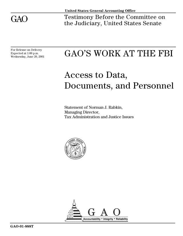 handle is hein.gao/gaocrptanqf0001 and id is 1 raw text is: 
United States General Accounting Office
Testimony Before the Committee on
the Judiciary, United States Senate


For Release on Delivery
Expected at 1:00 p.m.
Wednesday, June 20, 2001


GAO'S WORK AT THE FBI


Access to Data,

Documents, and Personnel




Statement of Norman J. Rabkin,
Managing Director,
Tax Administration and Justice Issues


                             Accou~ntability * Integrity *Reia~biihty

GAO-01-888T


GAO


