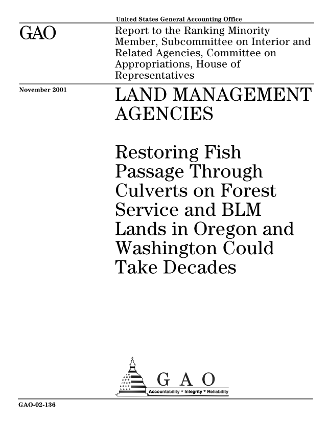 handle is hein.gao/gaocrptanud0001 and id is 1 raw text is: GAO


United States General Accounting Office
Report to the Ranking Minority
Member, Subcommittee on Interior and
Related Agencies, Committee on
Appropriations, House of
Representatives


November 2001


LAND MANAGEMENT
AGENCIES


              Restoring Fish
              Passage Through
              Culverts on Forest
              Service and BLM
              Lands in Oregon and
              Washington Could
              Take Decades





                   Accountability * Integrity * Reliability
GAO-02-136


