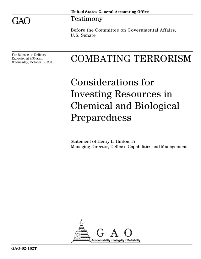 handle is hein.gao/gaocrptanva0001 and id is 1 raw text is: 
                   United States General Accounting Office

GAO                Testimony
                   Before the Committee on Governmental Affairs,
                   U.S. Senate


For Release on Delivery
Expected at 9:30 a.m.,
Wednesday, October 17, 2001


COMBATING TERRORISM


                   Considerations for

                   Investing Resources in

                   Chemical and Biological

                   Preparedness



                   Statement of Henry L. Hinton, Jr.
                   Managing Director, Defense Capabilities and Management















                     AAO

                          Ac uointability * Integrity * Reliabiity

GAO-02-162T



