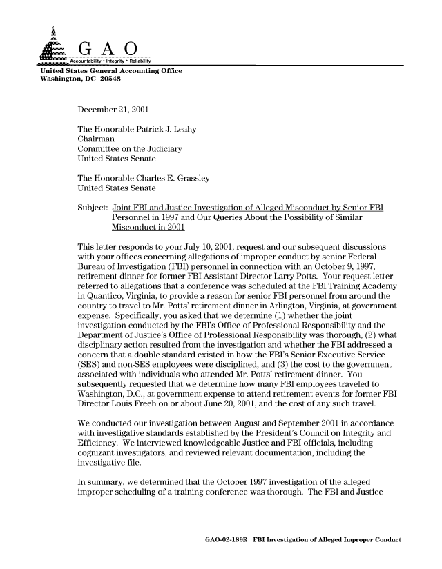 handle is hein.gao/gaocrptanvu0001 and id is 1 raw text is: 



  SGAO

       Accountability * Integrity  Reliability
United States General Accounting Office
Washington, DC 20548


         December 21, 2001

         The Honorable Patrick J. Leahy
         Chairman
         Committee on the Judiciary
         United States Senate

         The Honorable Charles E. Grassley
         United States Senate

         Subject: Joint FBI and Justice Investigation of Alleged Misconduct by Senior FBI
                 Personnel in 1997 and Our Queries About the Possibility of Similar
                 Misconduct in 2001

         This letter responds to your July 10, 2001, request and our subsequent discussions
         with your offices concerning allegations of improper conduct by senior Federal
         Bureau of Investigation (FBI) personnel in connection with an October 9, 1997,
         retirement dinner for former FBI Assistant Director Larry Potts. Your request letter
         referred to allegations that a conference was scheduled at the FBI Training Academy
         in Quantico, Virginia, to provide a reason for senior FBI personnel from around the
         country to travel to Mr. Potts' retirement dinner in Arlington, Virginia, at government
         expense. Specifically, you asked that we determine (1) whether the joint
         investigation conducted by the FBI's Office of Professional Responsibility and the
         Department of Justice's Office of Professional Responsibility was thorough, (2) what
         disciplinary action resulted from the investigation and whether the FBI addressed a
         concern that a double standard existed in how the FBI's Senior Executive Service
         (SES) and non-SES employees were disciplined, and (3) the cost to the government
         associated with individuals who attended Mr. Potts' retirement dinner. You
         subsequently requested that we determine how many FBI employees traveled to
         Washington, D.C., at government expense to attend retirement events for former FBI
         Director Louis Freeh on or about June 20, 2001, and the cost of any such travel.

         We conducted our investigation between August and September 2001 in accordance
         with investigative standards established by the President's Council on Integrity and
         Efficiency. We interviewed knowledgeable Justice and FBI officials, including
         cognizant investigators, and reviewed relevant documentation, including the
         investigative file.

         In summary, we determined that the October 1997 investigation of the alleged
         improper scheduling of a training conference was thorough. The FBI and Justice


GAO-02-189R FBI Investigation of Alleged Improper Conduct


