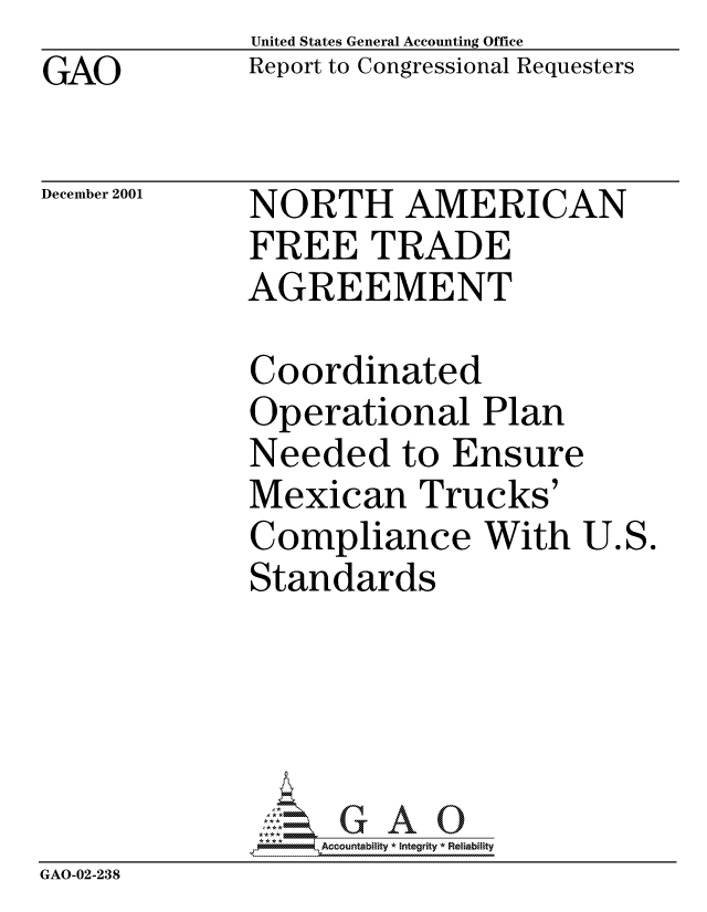 handle is hein.gao/gaocrptanwx0001 and id is 1 raw text is: GAO


United States General Accounting Office
Report to Congressional Requesters


December 2001


NORTH AMERICAN
FREE TRADE
AGREEMENT


Coordinated
Operational Plan
Needed to Ensure
Mexican Trucks'
Compliance With
Standards


U.S.


                  Accou~ntability * Integrity *Reia~biihty
GAO-02-238


