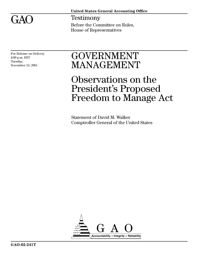 handle is hein.gao/gaocrptanwz0001 and id is 1 raw text is: 
                     United States General Accounting Office

GAO                  Testimony
                     Before the Committee on Rules,
                     House of Representatives


For Release on Delivery
4:00 p.m. EST
Tuesday,
November 13, 2001


GOVERNMENT

MANAGEMENT


Observations on the

President's Proposed

Freedom to Manage Act



Statement of David M. Walker
Comptroller General of the United States





















         G A 0
  -   Accountability * Integrity * Reliability


GAO-02-241T


