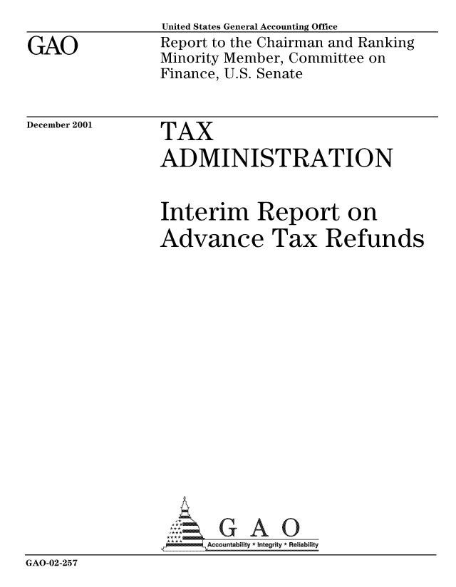 handle is hein.gao/gaocrptanxg0001 and id is 1 raw text is: 

GAO


United States General Accounting Office
Report to the Chairman and Ranking
Minority Member, Committee on
Finance, U.S. Senate


December 2001


TAX
ADMINISTRATION


                 Interim Report on
                 Advance Tax Refunds


















                      Accountability * Integrity * Reliability
GAO-02-257



