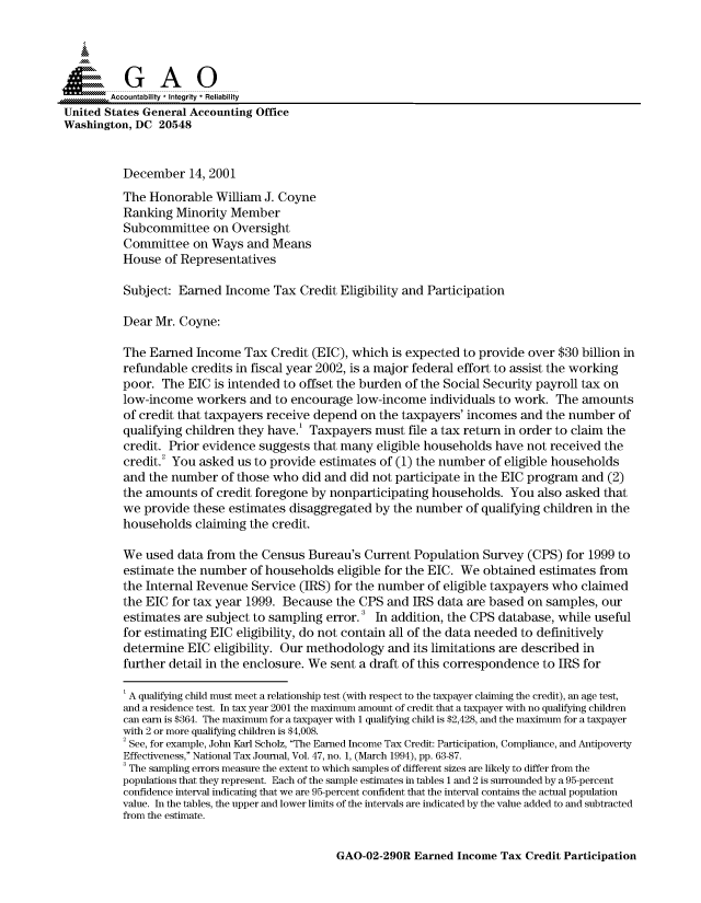 handle is hein.gao/gaocrptanxw0001 and id is 1 raw text is: 



  SGAO

        Accountability * Integrity * Reliability
United States General Accounting Office
Washington, DC 20548


          December 14, 2001
          The Honorable William J. Coyne
          Ranking Minority Member
          Subcommittee on Oversight
          Committee on Ways and Means
          House of Representatives

          Subject: Earned Income Tax Credit Eligibility and Participation

          Dear Mr. Coyne:

          The Earned Income Tax Credit (EIC), which is expected to provide over $30 billion in
          refundable credits in fiscal year 2002, is a major federal effort to assist the working
          poor. The EIC is intended to offset the burden of the Social Security payroll tax on
          low-income workers and to encourage low-income individuals to work. The amounts
          of credit that taxpayers receive depend on the taxpayers' incomes and the number of
          qualifying children they have.' Taxpayers must file a tax return in order to claim the
          credit. Prior evidence suggests that many eligible households have not received the
          credit.2 You asked us to provide estimates of (1) the number of eligible households
          and the number of those who did and did not participate in the EIC program and (2)
          the amounts of credit foregone by nonparticipating households. You also asked that
          we provide these estimates disaggregated by the number of qualifying children in the
          households claiming the credit.

          We used data from the Census Bureau's Current Population Survey (CPS) for 1999 to
          estimate the number of households eligible for the EIC. We obtained estimates from
          the Internal Revenue Service (IRS) for the number of eligible taxpayers who claimed
          the EIC for tax year 1999. Because the CPS and IRS data are based on samples, our
          estimates are subject to sampling error. 3 In addition, the CPS database, while useful
          for estimating EIC eligibility, do not contain all of the data needed to definitively
          determine EIC eligibility. Our methodology and its limitations are described in
          further detail in the enclosure. We sent a draft of this correspondence to IRS for

          I A qualifying child must meet a relationship test (with respect to the taxpayer claiming the credit), an age test,
          and a residence test. In tax year 2001 the maximum amount of credit that a taxpayer with no qualifying children
          can earn is $364. The maximum for a taxpayer with 1 qualifying child is $2,428, and the maximum for a taxpayer
          with 2 or more qualifying children is $4,008.
          2 See, for example, John Karl Scholz, The Earned Income Tax Credit: Participation, Compliance, and Antipoverty
          Effectiveness, National Tax Journal, Vol. 47, no. 1, (March 1994), pp. 63-87.
          3 The sampling errors measure the extent to which samples of different sizes are likely to differ from the
          populations that they represent. Each of the sample estimates in tables 1 and 2 is surrounded by a 95-percent
          confidence interval indicating that we are 95-percent confident that the interval contains the actual population
          value. In the tables, the upper and lower limits of the intervals are indicated by the value added to and subtracted
          from the estimate.


GAO-02-290R Earned Income Tax Credit Participation


