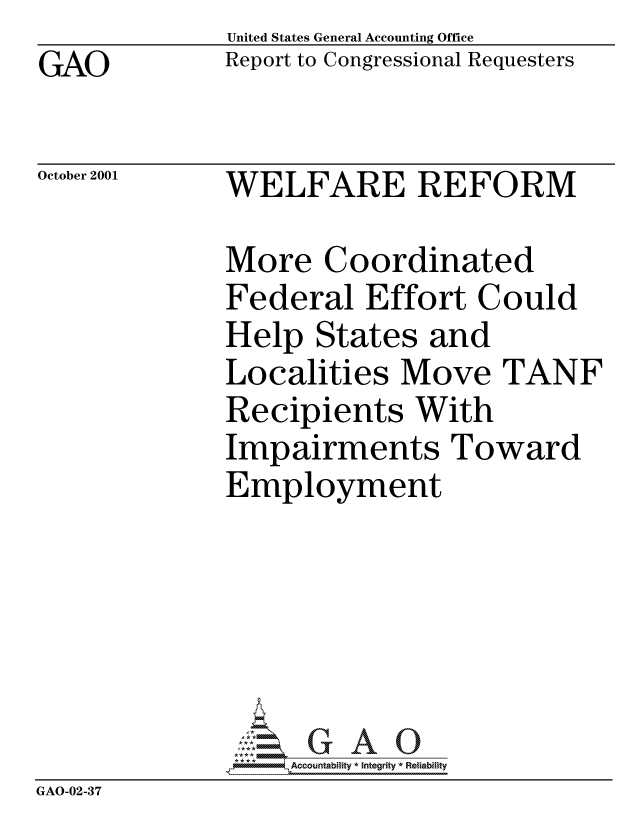 handle is hein.gao/gaocrptanyf0001 and id is 1 raw text is: GAO


United States General Accounting Office
Report to Congressional Requesters


October 2001


WELFARE REFORM


              More Coordinated
              Federal Effort Could
              Help States and
              Localities Move TANF
              Recipients With
              Impairments Toward
              Employment






                  Accountability * Integrity * Reliabiity
GAO-02-37


