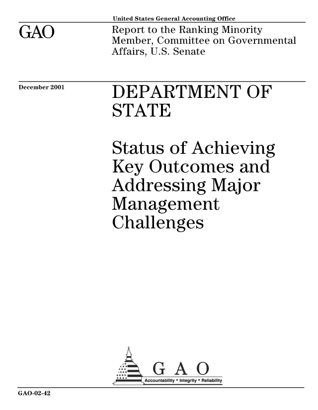 handle is hein.gao/gaocrptanyl0001 and id is 1 raw text is: GAO


United States General Accounting Office
Report to the Ranking Minority
Member, Committee on Governmental
Affairs, U.S. Senate


December 2001


DEPARTMENT OF
STATE


               Status of Achieving
               Key Outcomes and
               Addressing Major
               Management
               Challenges






                    Accountability * Integrity * Reliability
GAO-02-42


