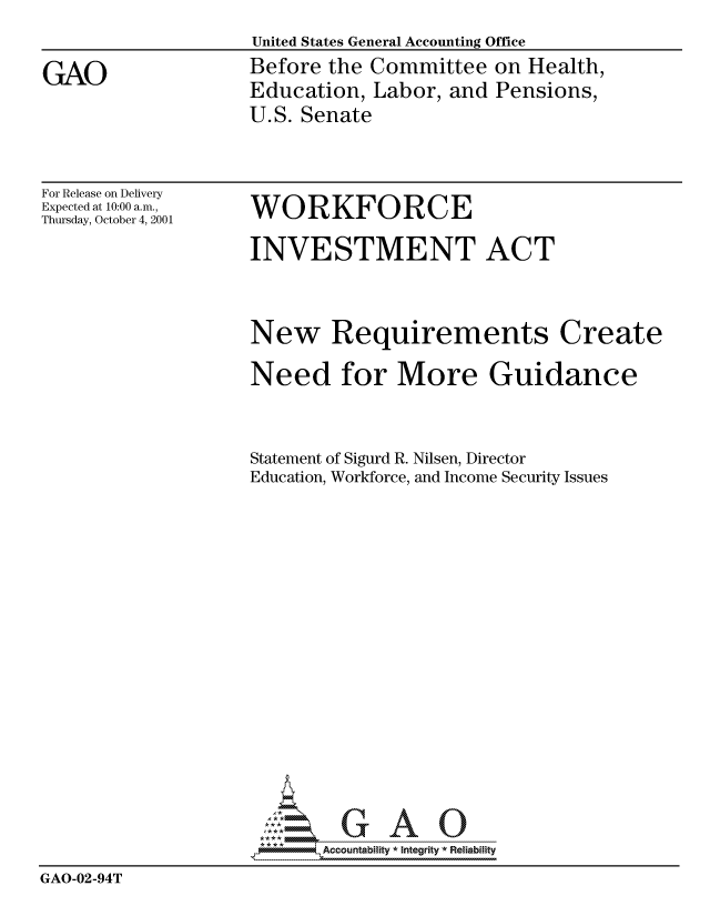 handle is hein.gao/gaocrptaoac0001 and id is 1 raw text is: United States General Accounting Office
Before the Committee on Health,
Education, Labor, and Pensions,
U.S. Senate


For Release on Delivery
Expected at 10:00 a.m.,
Thursday, October 4, 2001


WORKFORCE


INVESTMENT ACT


New Requirements


Create


                   Need for More Guidance


                   Statement of Sigurd R. Nilsen, Director
                   Education, Workforce, and Income Security Issues












                     AAO
                          Accountability * Integrity * Reliabiity
GAO-02-94T


GAO


