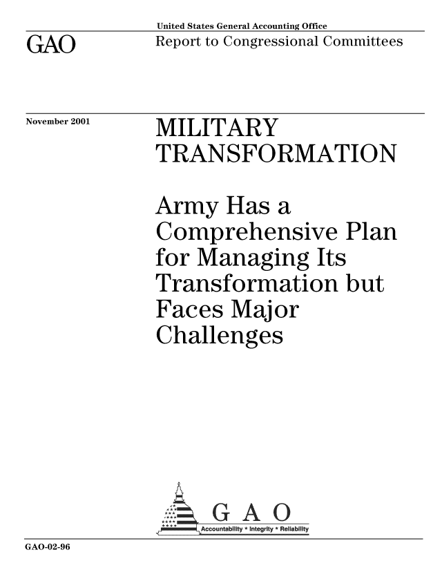 handle is hein.gao/gaocrptaoae0001 and id is 1 raw text is: GAO


United States General Accounting Office
Report to Congressional Committees


November 2001


MILITARY
TRANSFORMATION


              Army Has a
              Comprehensive Plan
              for Managing Its
              Transformation but
              Faces Major
              Challenges





                  'GAO0
              *AAccountability * Integrity * Reliability
GAO-02-96


