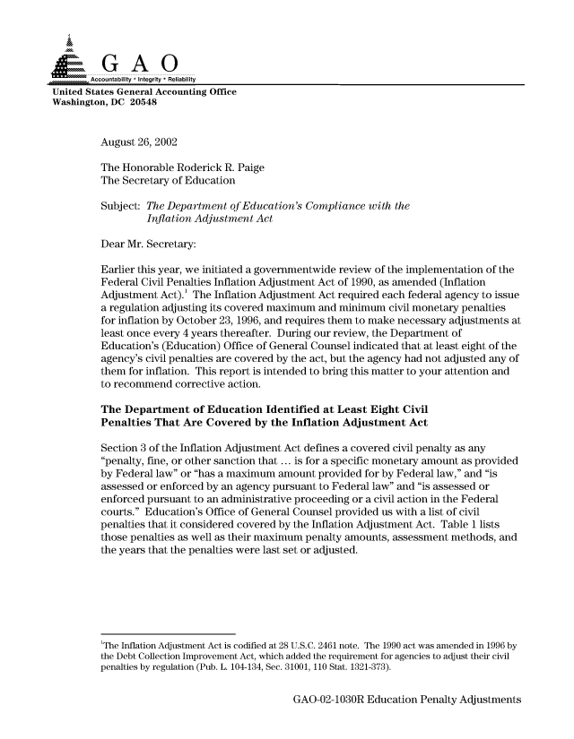 handle is hein.gao/gaocrptaojv0001 and id is 1 raw text is: 



  SGAO

       Accountability * Integrity * Reliability
United States General Accounting Office
Washington, DC 20548


         August 26, 2002

         The Honorable Roderick R. Paige
         The Secretary of Education
         Subject: The Department of Education's Compliance with the
                  Inflation Adjustment Act

         Dear Mr. Secretary:

         Earlier this year, we initiated a governmentwide review of the implementation of the
         Federal Civil Penalties Inflation Adjustment Act of 1990, as amended (Inflation
         Adjustment Act).' The Inflation Adjustment Act required each federal agency to issue
         a regulation adjusting its covered maximum and minimum civil monetary penalties
         for inflation by October 23, 1996, and requires them to make necessary adjustments at
         least once every 4 years thereafter. During our review, the Department of
         Education's (Education) Office of General Counsel indicated that at least eight of the
         agency's civil penalties are covered by the act, but the agency had not adjusted any of
         them for inflation. This report is intended to bring this matter to your attention and
         to recommend corrective action.

         The Department of Education Identified at Least Eight Civil
         Penalties That Are Covered by the Inflation Adjustment Act

         Section 3 of the Inflation Adjustment Act defines a covered civil penalty as any
         penalty, fine, or other sanction that ... is for a specific monetary amount as provided
         by Federal law or has a maximum amount provided for by Federal law, and is
         assessed or enforced by an agency pursuant to Federal law and is assessed or
         enforced pursuant to an administrative proceeding or a civil action in the Federal
         courts. Education's Office of General Counsel provided us with a list of civil
         penalties that it considered covered by the Inflation Adjustment Act. Table 1 lists
         those penalties as well as their maximum penalty amounts, assessment methods, and
         the years that the penalties were last set or adjusted.







         'The Inflation Adjustment Act is codified at 28 U.S.C. 2461 note. The 1990 act was amended in 1996 by
         the Debt Collection Improvement Act, which added the requirement for agencies to adjust their civil
         penalties by regulation (Pub. L. 104-134, Sec. 31001, 110 Stat. 1321-373).


GAO-02-1030R Education Penalty Adjustments



