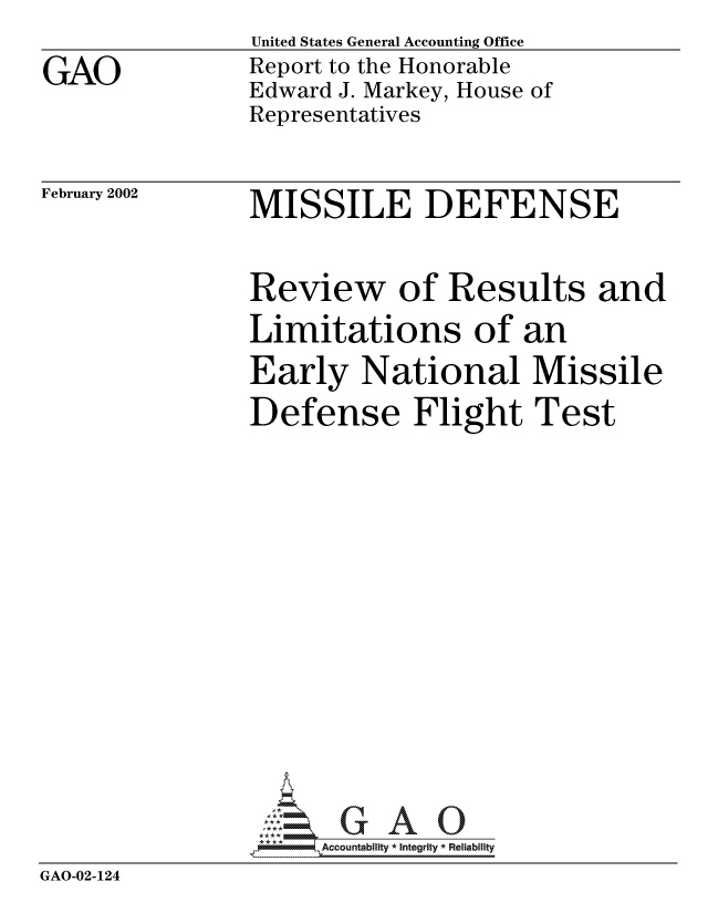 handle is hein.gao/gaocrptaokp0001 and id is 1 raw text is:                United States General Accounting Office
GAO            Report to the Honorable
               Edward J. Markey, House of
               Representatives


February 2002


MISSILE DEFENSE


               Review of Results and
               Limitations of an
               Early National Missile
               Defense Flight Test








                  G GAO0
                *Accountability * Integrity * Reliabiity
GAO-02-124



