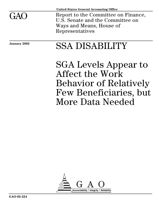 handle is hein.gao/gaocrptaolb0001 and id is 1 raw text is: 

GAO


United States General Accounting Office
Report to the Committee on Finance,
U.S. Senate and the Committee on
Ways and Means, House of
Representatives


January 2002


SSA DISABILITY


               SGA Levels Appear to
               Affect the Work
               Behavior of Relatively
               Few Beneficiaries, but
               More Data Needed















                  , Accountability * Integrity * Reliability
GAO-02-224


