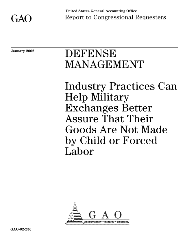 handle is hein.gao/gaocrptaolp0001 and id is 1 raw text is: GAO


United States General Accounting Office
Report to Congressional Requesters


January 2002


DEFENSE
MANAGEMENT


              Industry Practices Can
              Help Military
              Exchanges Better
              Assure That Their
              Goods Are Not Made
              by Child or Forced
              Labor





              *Accountability * Integrity * Reliabiity
GAO-02-256


