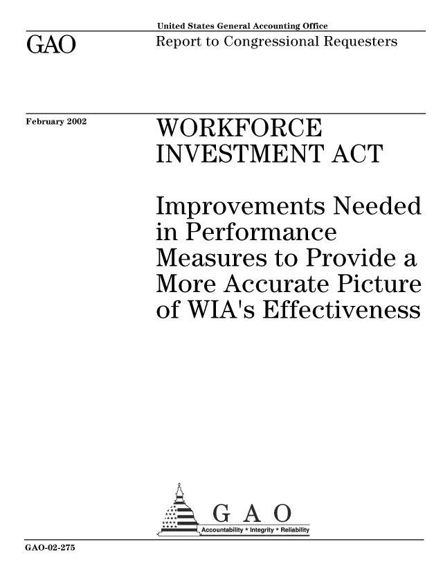 handle is hein.gao/gaocrptaolv0001 and id is 1 raw text is: GAO


United States General Accounting Office
Report to Congressional Requesters


February 2002


WORKFORCE
INVESTMENT ACT


              Improvements Needed
              in Performance
              Measures to Provide a
              More Accurate Picture
              of WIA's Effectiveness




              *; : * *GA

                  ,  Accountability * Integrity * Reliability
GAO-02-275


