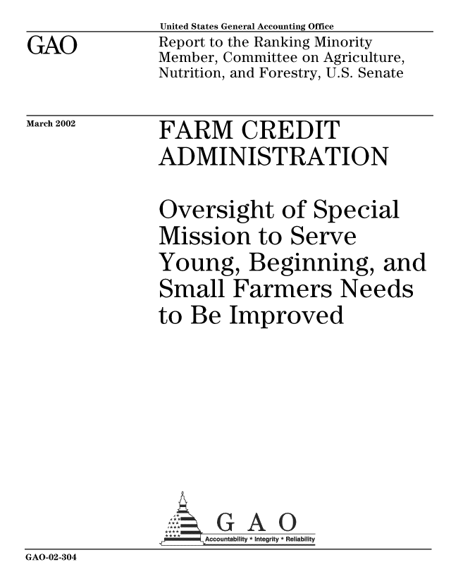 handle is hein.gao/gaocrptaomn0001 and id is 1 raw text is: GAO


United States General Accounting Office
Report to the Ranking Minority
Member, Committee on Agriculture,
Nutrition, and Forestry, U.S. Senate


March 2002


FARM CREDIT
ADMINISTRATION


Oversight of Special
Mission to Serve
Young, Beginning, and
Small Farmers Needs
to Be Improved


                 ,      -,Accountability * Integrity * Reliability
GAO-02-304


