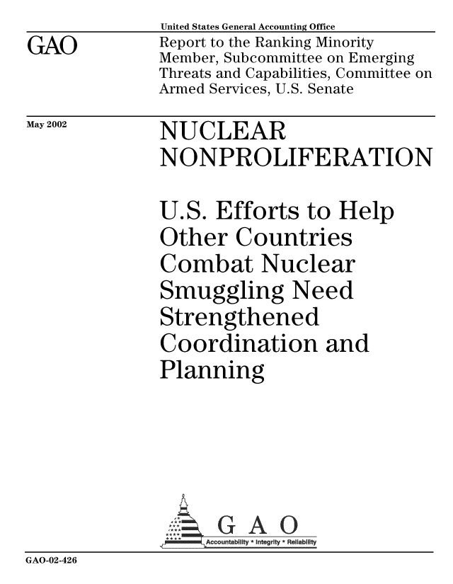 handle is hein.gao/gaocrptaops0001 and id is 1 raw text is: GAO


United States General Accounting Office
Report to the Ranking Minority
Member, Subcommittee on Emerging
Threats and Capabilities, Committee on
Armed Services, U.S. Senate


May 2002


NUCLEAR
NONPROLIFERATION


U.S. Efforts to Help
Other Countries
Combat Nuclear
Smuggling Need
Strengthened
Coordination and
Planning


                  G
               6Accountability * Integrity * Reliability
GAO-02-426


