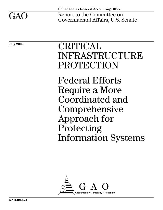 handle is hein.gao/gaocrptaorh0001 and id is 1 raw text is: GAO


United States General Accounting Office
Report to the Committee on
Governmental Affairs, U.S. Senate


July 2002


CRITICAL
INFRASTRUCTURE
PROTECTION
Federal Efforts
Require a More
Coordinated and
Comprehensive
Approach for
Protecting
Information Systems


     AcubltG A i
*F *        Accountability * Integrity * Reliability


GAO-02-474


