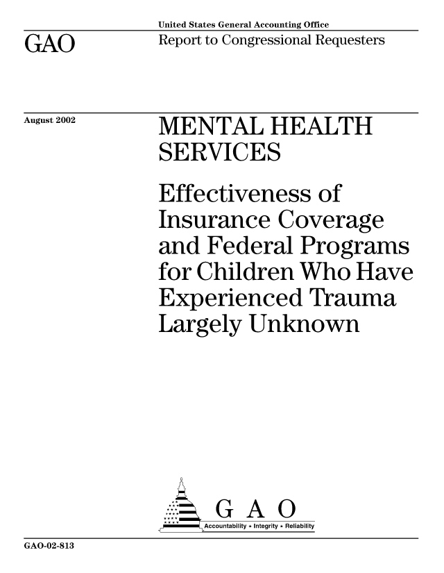 handle is hein.gao/gaocrptaozw0001 and id is 1 raw text is: GAO


United States General Accounting Office
Report to Congressional Requesters


August 2002


MENTAL HEALTH
SERVICES
Effectiveness of
Insurance Coverage
and Federal Programs
for Children Who Have
Experienced Trauma
Largely Unknown






      G A 0
      Accountability * Integrity * Reliability


GAO-02-813


