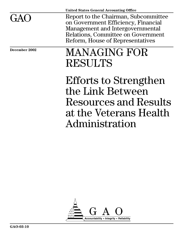 handle is hein.gao/gaocrptapbl0001 and id is 1 raw text is: 
GAO


December 2002


United States General Accounting Office
Report to the Chairman, Subcommittee
on Government Efficiency, Financial
Management and Intergovernmental
Relations, Committee on Government
Reform, House of Representatives
MANAGING FOR
RESULTS


Efforts to Strengthen
the Link Between
Resources and Results
at the Veterans Health
Administration


      AcubltG A i
-    Accountability * Integrity * Reliability


GAO-03-10


