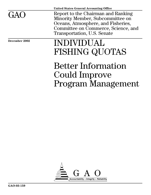 handle is hein.gao/gaocrptapcg0001 and id is 1 raw text is: 

GAO


United States General Accounting Office
Report to the Chairman and Ranking
Minority Member, Subcommittee on
Oceans, Atmosphere, and Fisheries,
Committee on Commerce, Science, and
Transportation, U.S. Senate


December 2002


INDIVIDUAL
FISHING QUOTAS

Better Information
Could Improve
Program Management
















       G A 0
  --  Accountability * Integrity * Reliability


GAO-03-159


