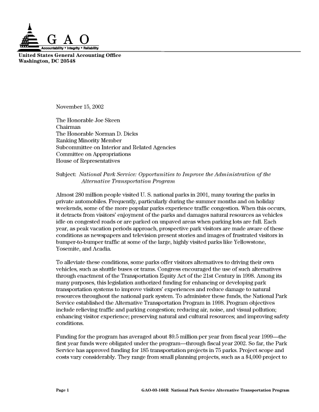 handle is hein.gao/gaocrptapck0001 and id is 1 raw text is: 



   I
~GAO

        Accountability * Integrity * Reliability
United States General Accounting Office
Washington, DC 20548






              November 15, 2002

              The Honorable Joe Skeen
              Chairman
              The Honorable Norman D. Dicks
              Ranking Minority Member
              Subcommittee on Interior and Related Agencies
              Committee on Appropriations
              House of Representatives

              Subject: National Park Service: Opportunities to Improve the Administration of the
                       Alternative Transportation Program

              Almost 280 million people visited U. S. national parks in 2001, many touring the parks in
              private automobiles. Frequently, particularly during the summer months and on holiday
              weekends, some of the more popular parks experience traffic congestion. When this occurs,
              it detracts from visitors' enjoyment of the parks and damages natural resources as vehicles
              idle on congested roads or are parked on unpaved areas when parking lots are full. Each
              year, as peak vacation periods approach, prospective park visitors are made aware of these
              conditions as newspapers and television present stories and images of frustrated visitors in
              bumper-to-bumper traffic at some of the large, highly visited parks like Yellowstone,
              Yosemite, and Acadia.

              To alleviate these conditions, some parks offer visitors alternatives to driving their own
              vehicles, such as shuttle buses or trams. Congress encouraged the use of such alternatives
              through enactment of the Transportation Equity Act of the 21st Century in 1998. Among its
              many purposes, this legislation authorized funding for enhancing or developing park
              transportation systems to improve visitors' experiences and reduce damage to natural
              resources throughout the national park system. To administer these funds, the National Park
              Service established the Alternative Transportation Program in 1998. Program objectives
              include relieving traffic and parking congestion; reducing air, noise, and visual pollution;
              enhancing visitor experience; preserving natural and cultural resources; and improving safety
              conditions.

              Funding for the program has averaged about $9.5 million per year from fiscal year 1999-the
              first year funds were obligated under the program-through fiscal year 2002. So far, the Park
              Service has approved funding for 185 transportation projects in 75 parks. Project scope and
              costs vary considerably. They range from small planning projects, such as a $4,000 project to


GAO-03-166R National Park Service Alternative Transportation Program


Page 1


