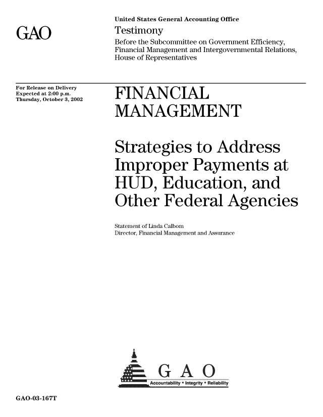 handle is hein.gao/gaocrptapcl0001 and id is 1 raw text is: 



GAO


United States General Accounting Office
Testimony
Before the Subcommittee on Government Efficiency,
Financial Management and Intergovernmental Relations,
House of Representatives


For Release on Delivery
Expected at 2:00 p.m.
Thursday, October 3, 2002


FINANCIAL


MANAGEMENT



Strategies to Address

Improper Payments at

HUD, Education, and

Other Federal Agencies


Statement of Linda Calbom
Director, Financial Management and Assurance


















.Accountability * Integrity * Reliability


GAO-03-167T


