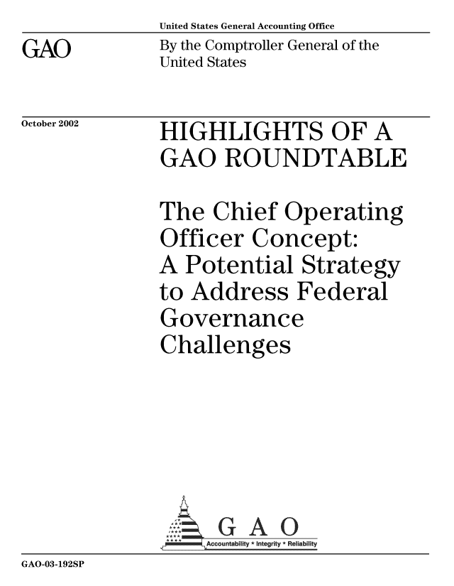 handle is hein.gao/gaocrptapde0001 and id is 1 raw text is: United States General Accounting Office
By the Comptroller General of the
United States


October 2002


HIGHLIGHTS OF A
GAO ROUNDTABLE


               The Chief Operating
               Officer Concept:
               A Potential Strategy
               to Address Federal
               Governance
               Challenges






                    Accountability * Integrity * Reliability
GAO-03-192SP


GAO


