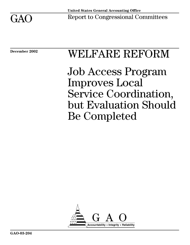 handle is hein.gao/gaocrptapdn0001 and id is 1 raw text is: United States General Accounting Office
Report to Congressional Committees


GAO


December 2002


WELFARE REFORM
Job Access Program
Improves Local
Service Coordination,
but Evaluation Should
Be Completed







       G A 0
-   Accountability * Integrity * Reliability


GAO-03-204


