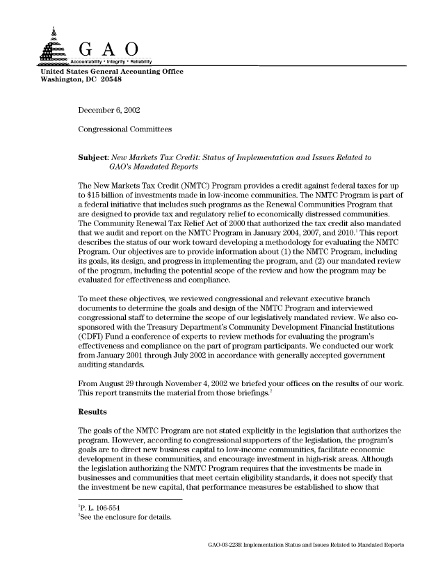 handle is hein.gao/gaocrptapdw0001 and id is 1 raw text is: 



  SGAO

        Accountability * Integrity * Reliability
United States General Accounting Office
Washington, DC 20548


          December 6, 2002

          Congressional Committees


          Subject: New Markets Tax Credit: Status of Implementation and Issues Related to
                  GAO's Mandated Reports

          The New Markets Tax Credit (NMTC) Program provides a credit against federal taxes for up
          to $15 billion of investments made in low-income communities. The NMTC Program is part of
          a federal initiative that includes such programs as the Renewal Communities Program that
          are designed to provide tax and regulatory relief to economically distressed communities.
          The Community Renewal Tax Relief Act of 2000 that authorized the tax credit also mandated
          that we audit and report on the NMTC Program in January 2004, 2007, and 2010.' This report
          describes the status of our work toward developing a methodology for evaluating the NMTC
          Program. Our objectives are to provide information about (1) the NMTC Program, including
          its goals, its design, and progress in implementing the program, and (2) our mandated review
          of the program, including the potential scope of the review and how the program may be
          evaluated for effectiveness and compliance.

          To meet these objectives, we reviewed congressional and relevant executive branch
          documents to determine the goals and design of the NMTC Program and interviewed
          congressional staff to determine the scope of our legislatively mandated review. We also co-
          sponsored with the Treasury Department's Community Development Financial Institutions
          (CDFI) Fund a conference of experts to review methods for evaluating the program's
          effectiveness and compliance on the part of program participants. We conducted our work
          from January 2001 through July 2002 in accordance with generally accepted government
          auditing standards.

          From August 29 through November 4, 2002 we briefed your offices on the results of our work.
          This report transmits the material from those briefings.2

          Results

          The goals of the NMTC Program are not stated explicitly in the legislation that authorizes the
          program. However, according to congressional supporters of the legislation, the program's
          goals are to direct new business capital to low-income communities, facilitate economic
          development in these communities, and encourage investment in high-risk areas. Although
          the legislation authorizing the NMTC Program requires that the investments be made in
          businesses and communities that meet certain eligibility standards, it does not specify that
          the investment be new capital, that performance measures be established to show that


GAO-03-223R Implementation Status and Issues Related to Mandated Reports


p. L. 106-554
2See the enclosure for details.


