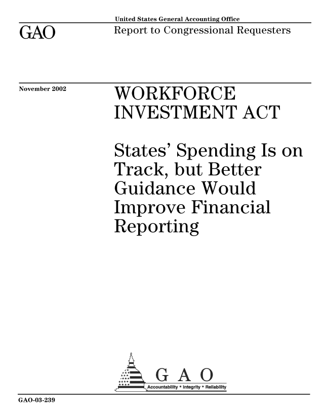handle is hein.gao/gaocrptapeh0001 and id is 1 raw text is: GAO


United States General Accounting Office
Report to Congressional Requesters


November 2002


WORKFORCE
INVESTMENT ACT


              States' Spending Is on
              Track, but Better
              Guidance Would
              Improve Financial
              Reporting







              GAO32Accountablty * Integrity * Reliability
GAO-03-239


