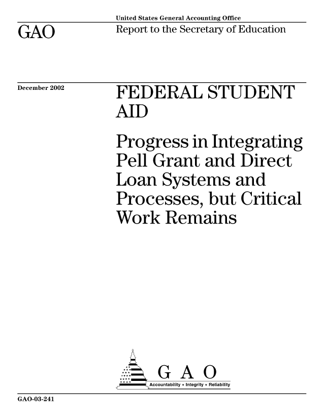 handle is hein.gao/gaocrptapei0001 and id is 1 raw text is: United States General Accounting Office
Report to the Secretary of Education


GAO


December 2002


FEDERAL STUDENT
AID
Progress in Integrating
Pell Grant and Direct
Loan Systems and
Processes, but Critical
Work Remains







       G A 0
-   Accountability * Integrity * Reliability


GAO-03-241


