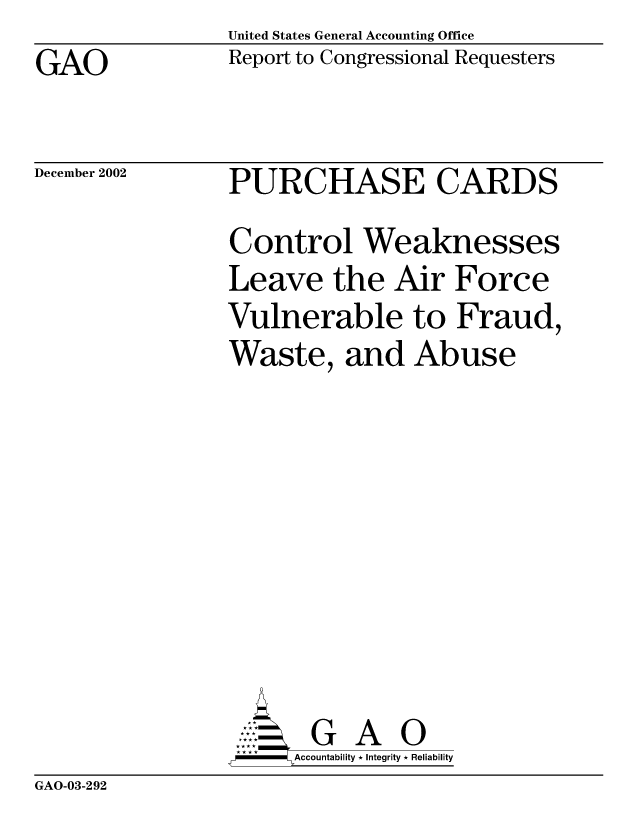 handle is hein.gao/gaocrptapfk0001 and id is 1 raw text is: United States General Accounting Office
Report to Congressional Requesters


GAO


December 2002


PURCHASE CARDS
Control Weaknesses
Leave the Air Force
Vulnerable to Fraud,
Waste, and Abuse








       G A 0
  --  Accountability * Integrity * Reliability


GAO-03-292


