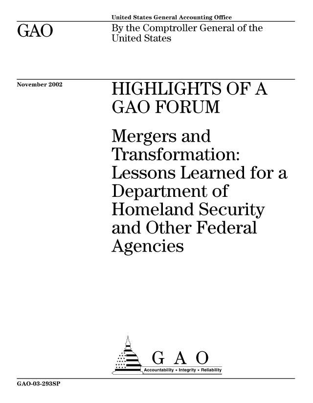 handle is hein.gao/gaocrptapfl0001 and id is 1 raw text is: GAO


United States General Accounting Office
By the Comptroller General of the
United States


November 2002


HIGHLIGHTS OF A
GAO FORUM
Mergers and
Transformation:
Lessons Learned for a
Department of
Homeland Security
and Other Federal
Agencies


   AccoutG A i
F       Accountability * Integrity * Reliability


GAO-03-293SP


