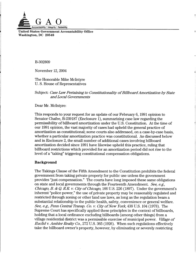 handle is hein.gao/gaocrptapqo0001 and id is 1 raw text is: 

   i


       Accountability * Integrity  Reliability
United States Government Accountability Office
Washington, DC 20548





         B-302809

         November 12, 2004

         The Honorable Mike McIntyre
         U. S. House of Representatives

         Subject: Case LawPertaining to Constitutionality of BillboardAmortization by State
                  and Local Governments

         Dear Mr. McIntyre:

         This responds to your request for an update of our February 6, 1991 opinion to
         Senator Chafee, B-239187 (Enclosure 1), summarizing case law regarding the
         permissibility of billboard amortization under the U.S. Constitution. At the time of
         our 1991 opinion, the vast majority of cases had upheld the general practice of
         amortization as constitutional; some courts also addressed, on a case-by-case basis,
         whether a particular amortization practice was constitutional. As discussed below
         and in Enclosure 2, the small number of additional cases involving billboard
         amortization decided since 1991 have likewise upheld this practice, ruling that
         billboard restrictions which provided for an amortization period did not rise to the
         level of a taking triggering constitutional compensation obligations.

         Background

         The Takings Clause of the Fifth Amendment to the Constitution prohibits the federal
         government from taking private property for public use unless the government
         provides just compensation. The courts have long imposed these same obligations
         on state and local governments through the Fourteenth Amendment. See, e.g,
         Chicago, B. & Q. R.R. v. City of Chicago, 166 U.S. 226 (1897). Under the government's
         inherent police power, the use of private property may be reasonably regulated and
         restricted through zoning or other land use laws, as long as the regulation bears a
         substantial relationship to the public health, safety, convenience or general welfare.
         See, e.g, Penn Central Transp. Co. v. City of New York, 438 U.S. 104 (1978). The
         Supreme Court has specifically applied these principles in the context of billboards,
         holding that a local ordinance excluding billboards (among other things) from a
         village residential district was a permissible exercise of municipal power. Village of
         Euclid v. Ambler Realty Co., 272 U.S. 365 (1926). When such regulations effectively
         take the billboard owner's property, however, by eliminating or severely restricting


