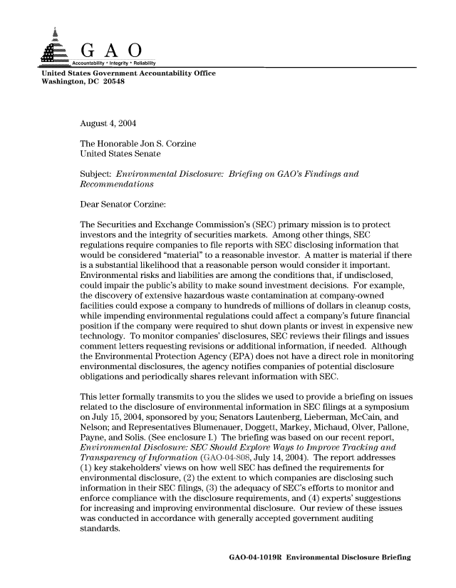 handle is hein.gao/gaocrptaprk0001 and id is 1 raw text is: 



  SGAO

       Accountability * Integrity  Reliability
United States Government Accountability Office
Washington, DC 20548



         August 4, 2004

         The Honorable Jon S. Corzine
         United States Senate
         Subject: Environmental Disclosure: Briefing on GAO's Findings and

         Recommendations

         Dear Senator Corzine:

         The Securities and Exchange Commission's (SEC) primary mission is to protect
         investors and the integrity of securities markets. Among other things, SEC
         regulations require companies to file reports with SEC disclosing information that
         would be considered material to a reasonable investor. A matter is material if there
         is a substantial likelihood that a reasonable person would consider it important.
         Environmental risks and liabilities are among the conditions that, if undisclosed,
         could impair the public's ability to make sound investment decisions. For example,
         the discovery of extensive hazardous waste contamination at company-owned
         facilities could expose a company to hundreds of millions of dollars in cleanup costs,
         while impending environmental regulations could affect a company's future financial
         position if the company were required to shut down plants or invest in expensive new
         technology. To monitor companies' disclosures, SEC reviews their filings and issues
         comment letters requesting revisions or additional information, if needed. Although
         the Environmental Protection Agency (EPA) does not have a direct role in monitoring
         environmental disclosures, the agency notifies companies of potential disclosure
         obligations and periodically shares relevant information with SEC.

         This letter formally transmits to you the slides we used to provide a briefing on issues
         related to the disclosure of environmental information in SEC filings at a symposium
         on July 15, 2004, sponsored by you; Senators Lautenberg, Lieberman, McCain, and
         Nelson; and Representatives Blumenauer, Doggett, Markey, Michaud, Olver, Pallone,
         Payne, and Solis. (See enclosure I.) The briefing was based on our recent report,
         Environmental Disclosure: SEC Should Explore Ways to Improve Tracking and
         Transparency of Information (G(AO0-)4-8, July 14, 2004). The report addresses
         (1) key stakeholders' views on how well SEC has defined the requirements for
         environmental disclosure, (2) the extent to which companies are disclosing such
         information in their SEC filings, (3) the adequacy of SEC's efforts to monitor and
         enforce compliance with the disclosure requirements, and (4) experts' suggestions
         for increasing and improving environmental disclosure. Our review of these issues
         was conducted in accordance with generally accepted government auditing
         standards.


GAO-04-1019R Environmental Disclosure Briefing


