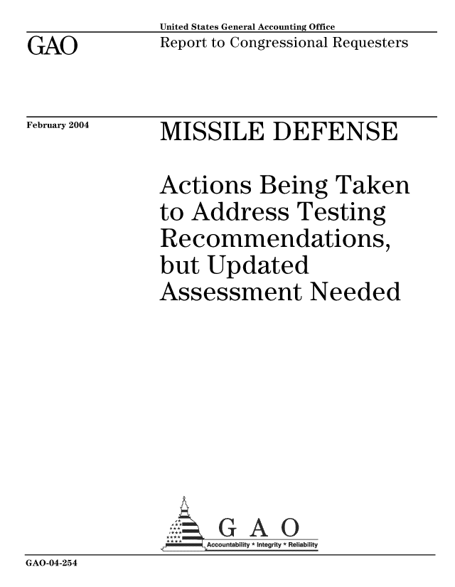 handle is hein.gao/gaocrptapto0001 and id is 1 raw text is: GAO


United States General Accounting Office
Report to Congressional Requesters


February 2004


MISSILE DEFENSE


              Actions Being Taken
              to Address Testing
              Recommendations,
              but Updated
              Assessment Needed







                ::1: GAO0
              GAO-0 -,2A ountbiity * Integrity * Reiabiity
GAO-04-254


