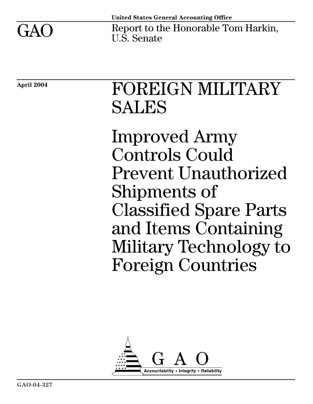 handle is hein.gao/gaocrptapuv0001 and id is 1 raw text is: GAO


United States General Accounting Office
Report to the Honorable Tom Harkin,
U.S. Senate


April 2004


FOREIGN MILITARY
SALES
Improved Army
Controls Could
Prevent Unauthorized
Shipments of
Classified Spare Parts
and Items Containing
Military Technology to
Foreign Countries




      G A 0
 * **Accountability * Integrity * Reliability


GAO-04-327


