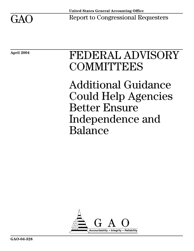 handle is hein.gao/gaocrptapuw0001 and id is 1 raw text is: United States General Accounting Office
Report to Congressional Requesters


GAO


April 2004


FEDERAL ADVISORY
COMMITTEES
Additional Guidance
Could Help Agencies
Better Ensure
Independence and
Balance






          A 0
     =Accountability * Integrity * Reliability


GAO-04-328


