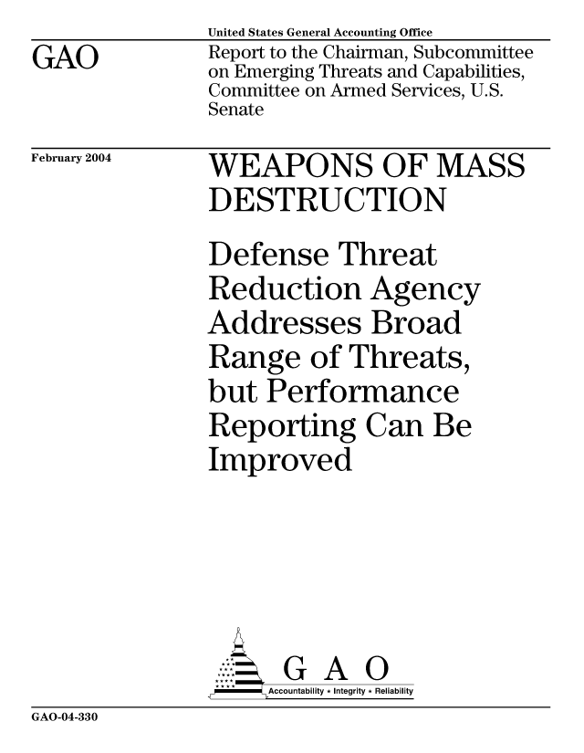 handle is hein.gao/gaocrptapuy0001 and id is 1 raw text is: GAO


United States General Accounting Office
Report to the Chairman, Subcommittee
on Emerging Threats and Capabilities,
Committee on Armed Services, U.S.
Senate


February 2004


WEAPONS OF MASS
DESTRUCTION
Defense Threat
Reduction Agency
Addresses Broad
Range of Threats,
but Performance
Reporting Can Be
Improved


  G A O
SAccountability * Integrity * Reliability


GAO-04-330


