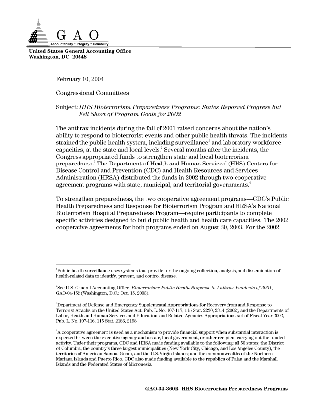 handle is hein.gao/gaocrptapvp0001 and id is 1 raw text is: 



  SGAO

        Accountability * Integrity  Reliability
United States General Accounting Office
Washington, DC 20548



          February 10, 2004

          Congressional Committees

          Subject: HHS Bioterrorism Preparedness Programs: States Reported Progress but
                   Fell Short of Program Goals for 2002

          The anthrax incidents during the fall of 2001 raised concerns about the nation's
          ability to respond to bioterrorist events and other public health threats. The incidents
          strained the public health system, including surveillance' and laboratory workforce
          capacities, at the state and local levels.2 Several months after the incidents, the
          Congress appropriated funds to strengthen state and local bioterrorism
          preparedness. The Department of Health and Human Services' (HHS) Centers for
          Disease Control and Prevention (CDC) and Health Resources and Services
          Administration (HRSA) distributed the funds in 2002 through two cooperative
          agreement programs with state, municipal, and territorial governments.4

          To strengthen preparedness, the two cooperative agreement programs-CDC's Public
          Health Preparedness and Response for Bioterrorism Program and HRSA's National
          Bioterrorism Hospital Preparedness Program-require participants to complete
          specific activities designed to build public health and health care capacities. The 2002
          cooperative agreements for both programs ended on August 30, 2003. For the 2002






          1Public health surveillance uses systems that provide for the ongoing collection, analysis, and dissemination of
          health-related data to identify, prevent, and control disease.
          2See U.S. General Accounting Office, Bioterrorism: Public Health Response to Anthrax Incidents of 2001,
          GAO-04- 12 (Washington, D.C.: Oct. 15, 2003).
          3Department of Defense and Emergency Supplemental Appropriations for Recovery from and Response to
          Terrorist Attacks on the United States Act, Pub. L. No. 107-117, 115 Stat. 2230, 2314 (2002), and the Departments of
          Labor, Health and Human Services and Education, and Related Agencies Appropriations Act of Fiscal Year 2002,
          Pub. L. No. 107-116, 115 Stat. 2186, 2198.
          4A cooperative agreement is used as a mechanism to provide financial support when substantial interaction is
          expected between the executive agency and a state, local government, or other recipient carrying out the funded
          activity. Under their programs, CDC and HRSA made funding available to the following: all 50 states; the District
          of Columbia; the country's three largest municipalities (New York City, Chicago, and Los Angeles County); the
          territories of American Samoa, Guam, and the U.S. Virgin Islands; and the commonwealths of the Northern
          Mariana Islands and Puerto Rico. CDC also made funding available to the republics of Palau and the Marshall
          Islands and the Federated States of Micronesia.


GAO-04-360R HHS Bioterrorism Preparedness Programs


