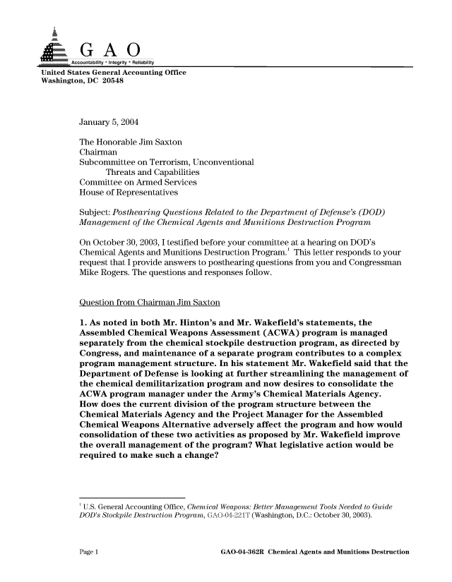 handle is hein.gao/gaocrptapvr0001 and id is 1 raw text is: 




,Accountability * Integrity* Reliability
United States General Accounting Office
Washington, DC 20548



         January 5, 2004

         The Honorable Jim Saxton
         Chairman
         Subcommittee on Terrorism, Unconventional
               Threats and Capabilities
         Committee on Armed Services
         House of Representatives

         Subject: Posthearing Questions Related to the Department of Defense's (DOD)
         Management of the Chemical Agents and Munitions Destruction Program

         On October 30, 2003, I testified before your committee at a hearing on DOD's
         Chemical Agents and Munitions Destruction Program.' This letter responds to your
         request that I provide answers to posthearing questions from you and Congressman
         Mike Rogers. The questions and responses follow.


         Question from Chairman Jim Saxton

         1. As noted in both Mr. Hinton's and Mr. Wakefield's statements, the
         Assembled Chemical Weapons Assessment (ACWA) program is managed
         separately from the chemical stockpile destruction program, as directed by
         Congress, and maintenance of a separate program contributes to a complex
         program management structure. In his statement Mr. Wakefield said that the
         Department of Defense is looking at further streamlining the management of
         the chemical demilitarization program and now desires to consolidate the
         ACWA program manager under the Army's Chemical Materials Agency.
         How does the current division of the program structure between the
         Chemical Materials Agency and the Project Manager for the Assembled
         Chemical Weapons Alternative adversely affect the program and how would
         consolidation of these two activities as proposed by Mr. Wakefield improve
         the overall management of the program? What legislative action would be
         required to make such a change?




         'U.S. General Accounting Office, Chemical Weapons: Better Management Tools Needed to Guide
         DOD's Stockpile Destruction Program, (.AO-04-221T (Washington, D.C.: October 30, 2003).


GAO-04-362R Chemical Agents and Munitions Destruction


Pagel1


