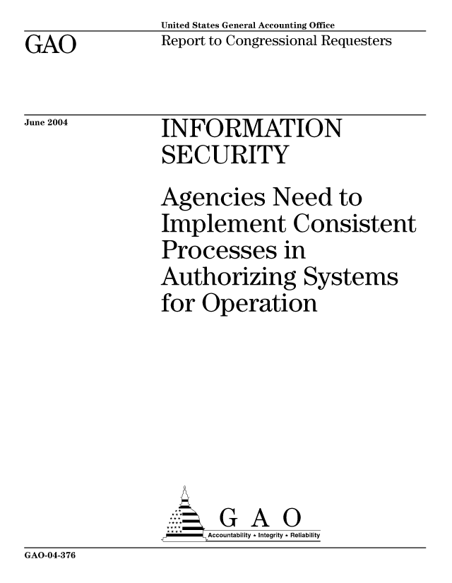 handle is hein.gao/gaocrptapwa0001 and id is 1 raw text is: United States General Accounting Office
Report to Congressional Requesters


GAO


June 2004


INFORMATION
SECURITY


Agencies Need to
Implement Consistent
Processes in
Authorizing Systems
for Operation






       G A 0
-   Accountability * Integrity * Reliability


GAO-04-376



