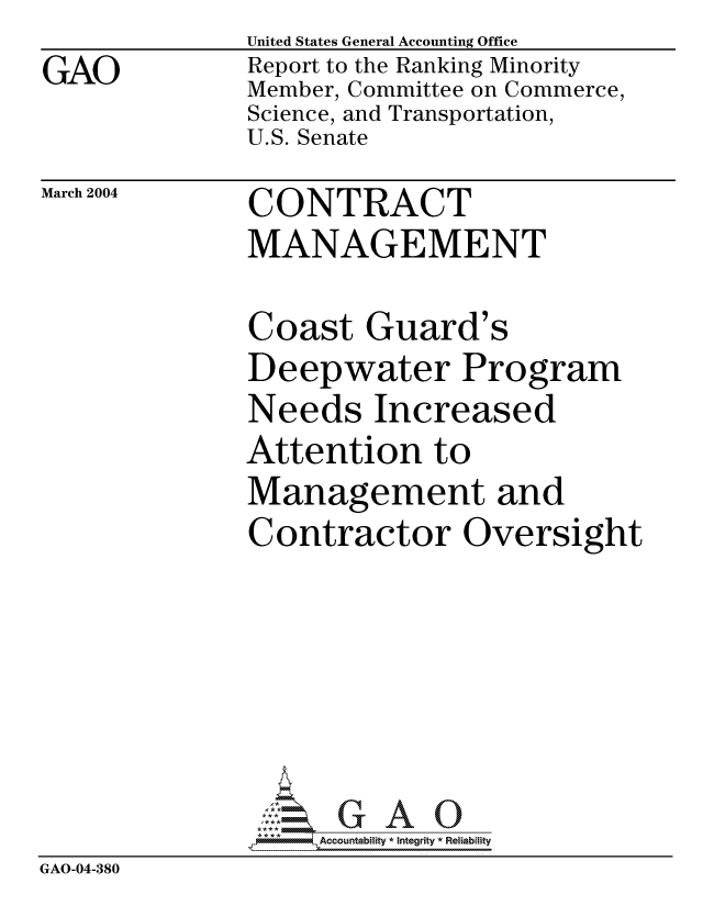 handle is hein.gao/gaocrptapwf0001 and id is 1 raw text is: GAO


United States General Accounting Office
Report to the Ranking Minority
Member, Committee on Commerce,
Science, and Transportation,
U.S. Senate


March 2004


CONTRACT
MANAGEMENT


              Coast Guard's
              Deepwater Program
              Needs Increased
              Attention to
              Management and
              Contractor Oversight






                  -Accountabiity * Integrity *4 Reiabiity
GAO-04-380


