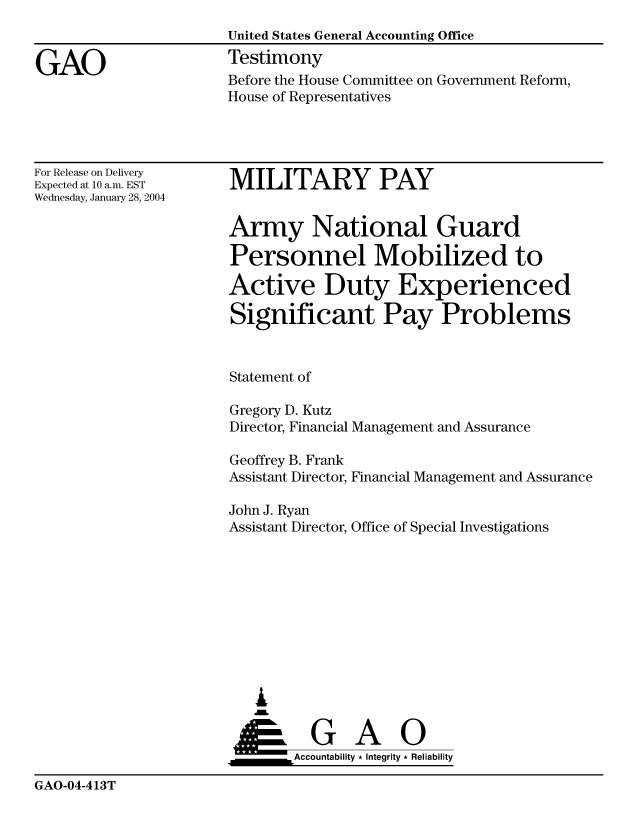 handle is hein.gao/gaocrptapxd0001 and id is 1 raw text is: 


GAO


United States General Accounting Office
Testimony


Before the House Committee on Government Reform,
House of Representatives


For Release on Delivery
Expected at 10 a.m. EST
Wednesday, January 28, 2004


MILITARY PAY


Army National Guard

Personnel Mobilized to

Active Duty Experienced

Significant Pay Problems


Statement of

Gregory D. Kutz
Director, Financial Management and Assurance

Geoffrey B. Frank
Assistant Director, Financial Management and Assurance

John J. Ryan
Assistant Director, Office of Special Investigations










   &


   ___________Accountability * Integrity * Reliability


GAO-04-413T


