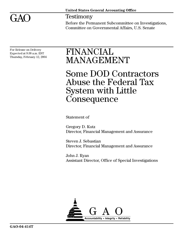 handle is hein.gao/gaocrptapxe0001 and id is 1 raw text is: 
                       United States General Accounting Office

GAO                    Testimony
                       Before the Permanent Subcommittee on Investigations,
                       Committee on Governmental Affairs, U.S. Senate


For Release on Delivery
Expected at 9:30 a.m. EST
Thursday, February 12, 2004


FINANCIAL

MANAGEMENT


Some DOD Contractors

Abuse the Federal Tax

System with Little

Consequence


Statement of


Gregory D. Kutz
Director, Financial Management and


Assurance


Steven J. Sebastian
Director, Financial Management and Assurance

John J. Ryan
Assistant Director, Office of Special Investigations


  ,L


____G         A     0
       &Accountability * Integrity * Reliability


GAO-04-414T


