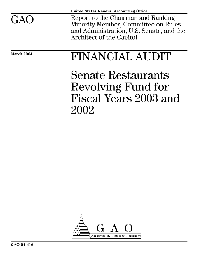 handle is hein.gao/gaocrptapxg0001 and id is 1 raw text is: 

GAO


United States General Accounting Office
Report to the Chairman and Ranking
Minority Member, Committee on Rules
and Administration, U.S. Senate, and the
Architect of the Capitol


March 2004


FINANCIAL AUDIT


Senate Restaurants
Revolving Fund for
Fiscal Years 2003 and
2002
















AG A 0
,P - Accountability * Integrity * Reliability


GAO-04-416


